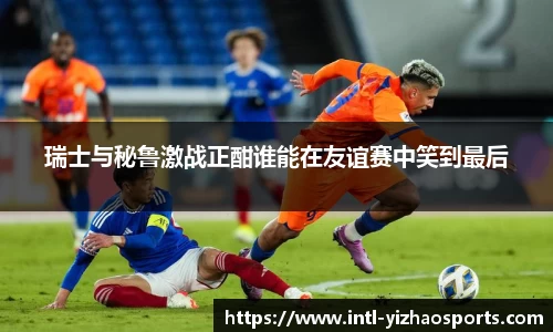 瑞士与秘鲁激战正酣谁能在友谊赛中笑到最后